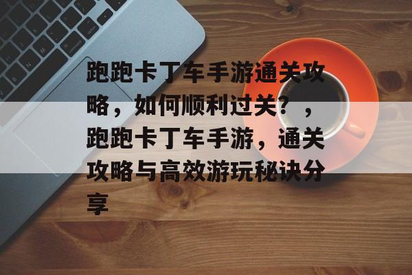 跑跑卡丁车手游通关攻略,如何顺利过关?,跑跑卡丁车手游,通关攻略与高效游玩秘诀分享 跑跑卡丁车手游通关攻略,如何顺利过关?,跑跑卡丁车手游,通关攻略与高效游玩秘诀分享