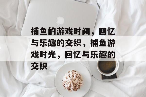 捕鱼的游戏时间,回忆与乐趣的交织,捕鱼游戏时光,回忆与乐趣的交织 捕鱼的游戏时间,回忆与乐趣的交织,捕鱼游戏时光,回忆与乐趣的交织