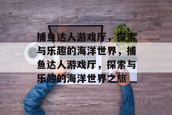 捕鱼达人游戏厅,探索与乐趣的海洋世界,捕鱼达人游戏厅,探索与乐趣的海洋世界之旅 捕鱼达人游戏厅,探索与乐趣的海洋世界,捕鱼达人游戏厅,探索与乐趣的海洋世界之旅