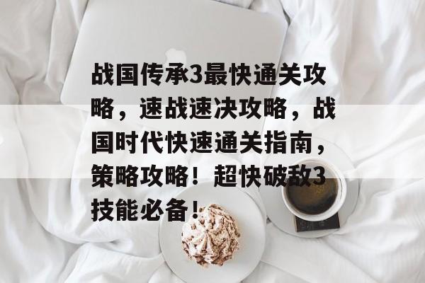 战国传承3最快通关攻略,速战速决攻略,战国时代快速通关指南,策略攻略!超快破敌3技能必备! 战国传承3最快通关攻略,速战速决攻略,战国时代快速通关指南,策略攻略!超快破敌3技能必备!
