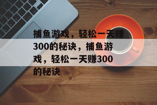 捕鱼游戏,轻松一天赚300的秘诀,捕鱼游戏,轻松一天赚300的秘诀 捕鱼游戏,轻松一天赚300的秘诀,捕鱼游戏,轻松一天赚300的秘诀