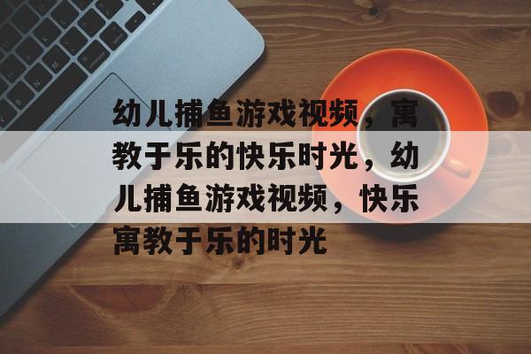 幼儿捕鱼游戏视频,寓教于乐的快乐时光,幼儿捕鱼游戏视频,快乐寓教于乐的时光 幼儿捕鱼游戏视频,寓教于乐的快乐时光,幼儿捕鱼游戏视频,快乐寓教于乐的时光