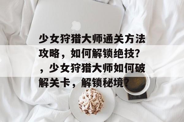 少女狩猎大师通关方法攻略,如何解锁绝技?,少女狩猎大师如何破解关卡,解锁秘境? 少女狩猎大师通关方法攻略,如何解锁绝技?,少女狩猎大师如何破解关卡,解锁秘境?