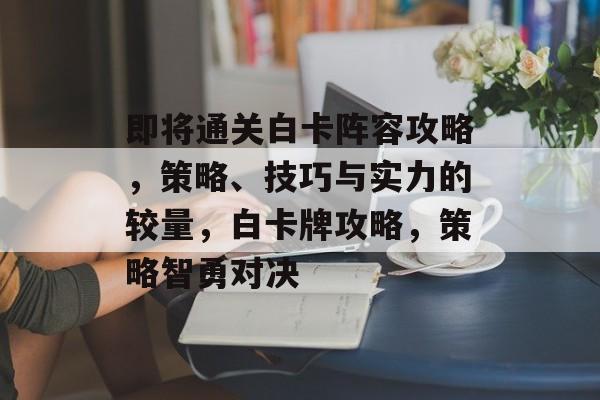 即将通关白卡阵容攻略，策略、技巧与实力的较量，白卡牌攻略，策略智勇对决