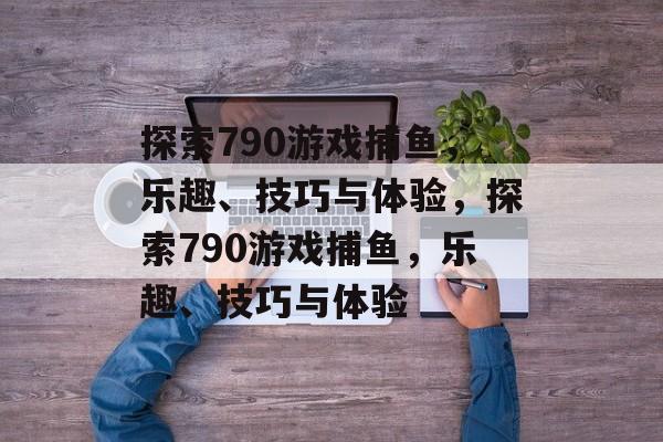 探索790游戏捕鱼，乐趣、技巧与体验，探索790游戏捕鱼，乐趣、技巧与体验
