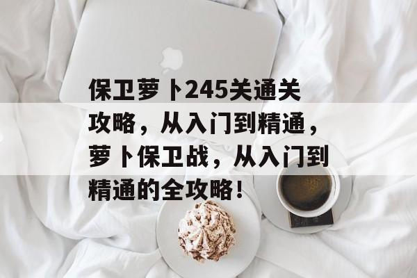 保卫萝卜245关通关攻略,从入门到精通,萝卜保卫战,从入门到精通的全攻略! 保卫萝卜245关通关攻略,从入门到精通,萝卜保卫战,从入门到精通的全攻略!