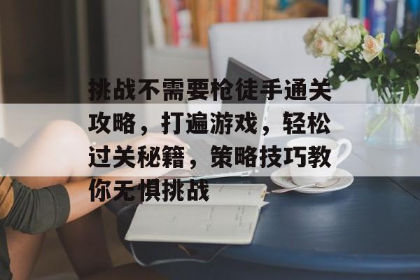 挑战不需要枪徒手通关攻略,打遍游戏,轻松过关秘籍,策略技巧教你无惧挑战 挑战不需要枪徒手通关攻略,打遍游戏,轻松过关秘籍,策略技巧教你无惧挑战