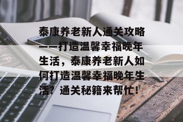 泰康养老新人通关攻略——打造温馨幸福晚年生活,泰康养老新人如何打造温馨幸福晚年生活?通关秘籍来帮忙! 泰康养老新人通关攻略——打造温馨幸福晚年生活,泰康养老新人如何打造温馨幸福晚年生活?通关秘籍来帮忙!