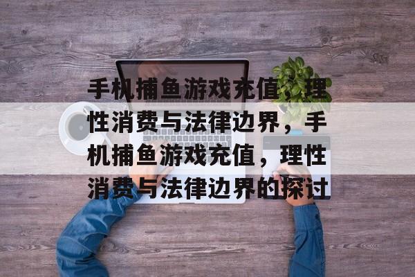 手机捕鱼游戏充值,理性消费与法律边界,手机捕鱼游戏充值,理性消费与法律边界的探讨 手机捕鱼游戏充值,理性消费与法律边界,手机捕鱼游戏充值,理性消费与法律边界的探讨