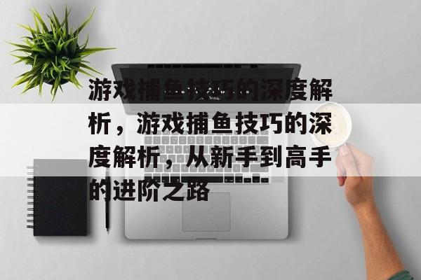 游戏捕鱼技巧的深度解析,游戏捕鱼技巧的深度解析,从新手到高手的进阶之路 游戏捕鱼技巧的深度解析,游戏捕鱼技巧的深度解析,从新手到高手的进阶之路