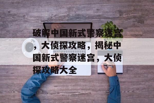 破解中国新式警察迷宫，大侦探攻略，揭秘中国新式警察迷宫，大侦探攻略大全