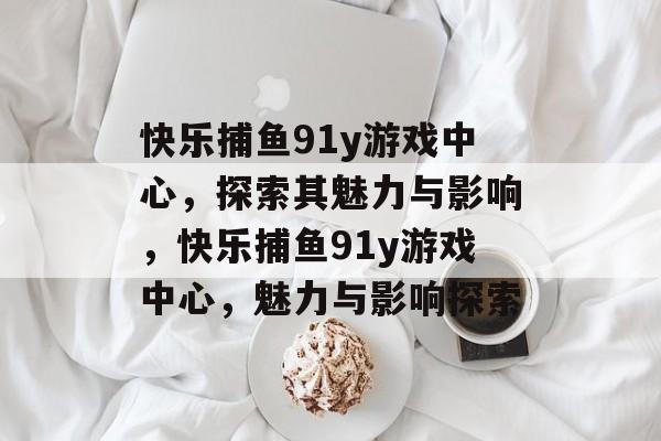 快乐捕鱼91y游戏中心，探索其魅力与影响，快乐捕鱼91y游戏中心，魅力与影响探索