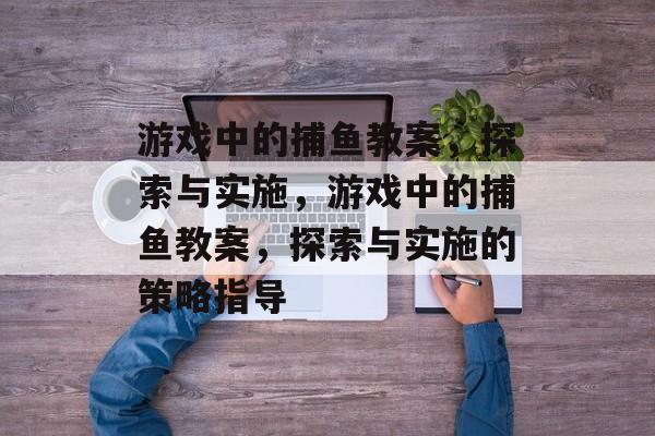 游戏中的捕鱼教案,探索与实施,游戏中的捕鱼教案,探索与实施的策略指导 游戏中的捕鱼教案,探索与实施,游戏中的捕鱼教案,探索与实施的策略指导