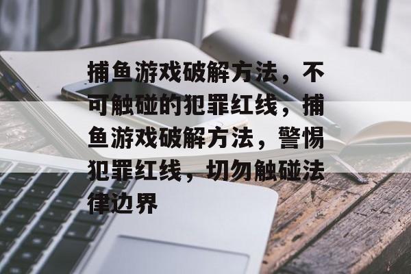捕鱼游戏破解方法，不可触碰的犯罪红线，捕鱼游戏破解方法，警惕犯罪红线，切勿触碰法律边界