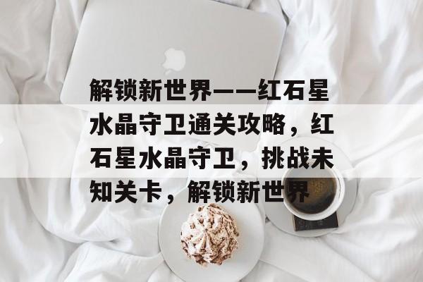 解锁新世界——红石星水晶守卫通关攻略,红石星水晶守卫,挑战未知关卡,解锁新世界 解锁新世界——红石星水晶守卫通关攻略,红石星水晶守卫,挑战未知关卡,解锁新世界
