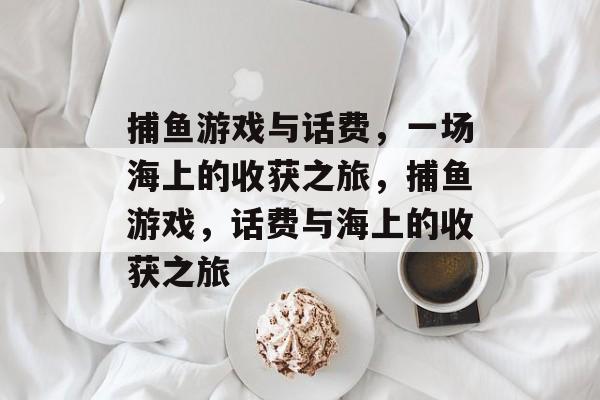 捕鱼游戏与话费,一场海上的收获之旅,捕鱼游戏,话费与海上的收获之旅 捕鱼游戏与话费,一场海上的收获之旅,捕鱼游戏,话费与海上的收获之旅