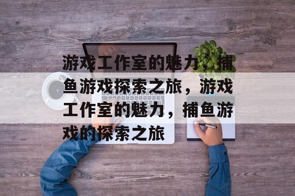 游戏工作室的魅力，捕鱼游戏探索之旅，游戏工作室的魅力，捕鱼游戏的探索之旅