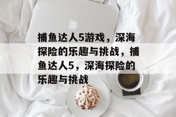 捕鱼达人5游戏,深海探险的乐趣与挑战,捕鱼达人5,深海探险的乐趣与挑战 捕鱼达人5游戏,深海探险的乐趣与挑战,捕鱼达人5,深海探险的乐趣与挑战
