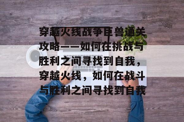 穿越火线战争巨兽通关攻略——如何在挑战与胜利之间寻找到自我,穿越火线,如何在战斗与胜利之间寻找到自我 穿越火线战争巨兽通关攻略——如何在挑战与胜利之间寻找到自我,穿越火线,如何在战斗与胜利之间寻找到自我