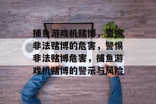 捕鱼游戏机赌博,警惕非法赌博的危害,警惕非法赌博危害,捕鱼游戏机赌博的警示与风险 捕鱼游戏机赌博,警惕非法赌博的危害,警惕非法赌博危害,捕鱼游戏机赌博的警示与风险
