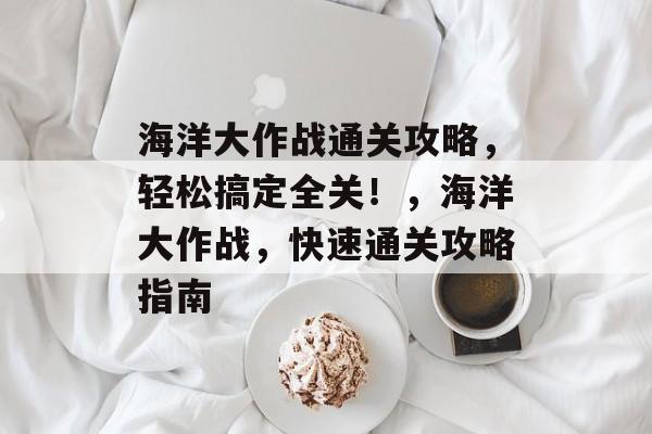 海洋大作战通关攻略,轻松搞定全关!,海洋大作战,快速通关攻略指南 海洋大作战通关攻略,轻松搞定全关!,海洋大作战,快速通关攻略指南