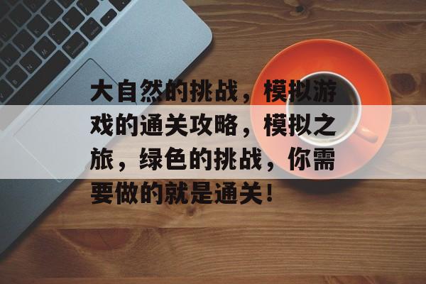 大自然的挑战,模拟游戏的通关攻略,模拟之旅,绿色的挑战,你需要做的就是通关! 大自然的挑战,模拟游戏的通关攻略,模拟之旅,绿色的挑战,你需要做的就是通关!