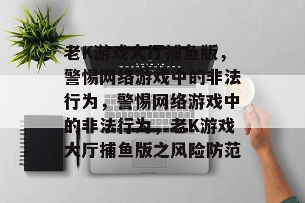 老K游戏大厅捕鱼版,警惕网络游戏中的非法行为,警惕网络游戏中的非法行为,老K游戏大厅捕鱼版之风险防范 老K游戏大厅捕鱼版,警惕网络游戏中的非法行为,警惕网络游戏中的非法行为,老K游戏大厅捕鱼版之风险防范