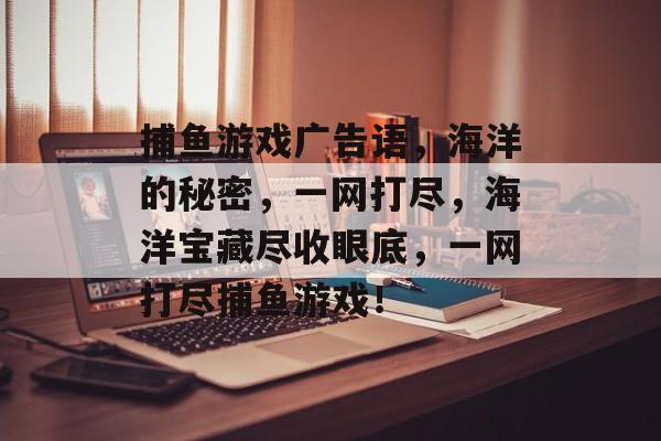 捕鱼游戏广告语,海洋的秘密,一网打尽,海洋宝藏尽收眼底,一网打尽捕鱼游戏! 捕鱼游戏广告语,海洋的秘密,一网打尽,海洋宝藏尽收眼底,一网打尽捕鱼游戏!