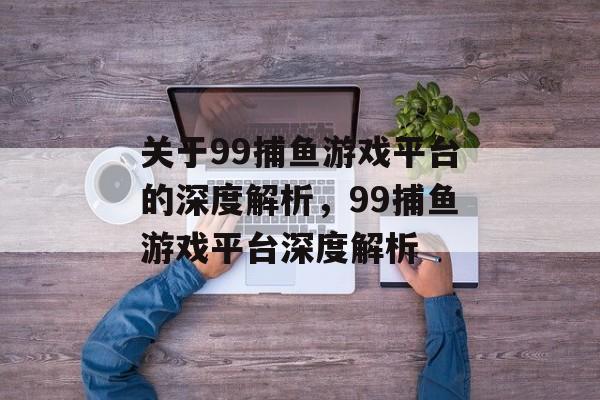 关于99捕鱼游戏平台的深度解析，99捕鱼游戏平台深度解析