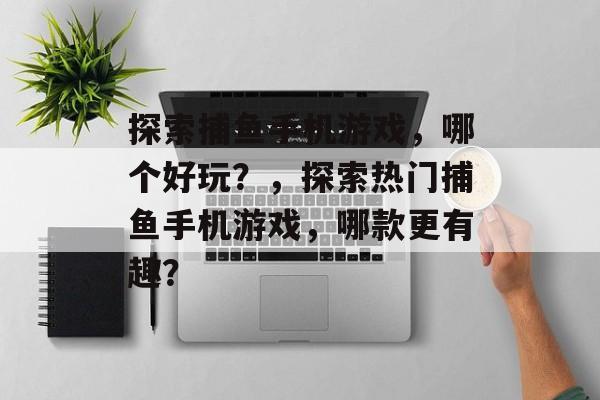 探索捕鱼手机游戏,哪个好玩?,探索热门捕鱼手机游戏,哪款更有趣? 探索捕鱼手机游戏,哪个好玩?,探索热门捕鱼手机游戏,哪款更有趣?