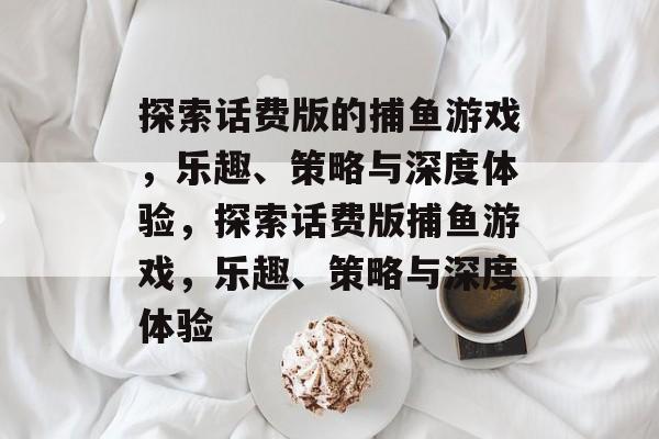 探索话费版的捕鱼游戏，乐趣、策略与深度体验，探索话费版捕鱼游戏，乐趣、策略与深度体验