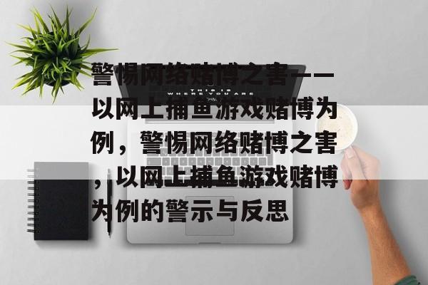 警惕网络赌博之害——以网上捕鱼游戏赌博为例,警惕网络赌博之害,以网上捕鱼游戏赌博为例的警示与反思 警惕网络赌博之害——以网上捕鱼游戏赌博为例,警惕网络赌博之害,以网上捕鱼游戏赌博为例的警示与反思