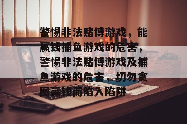 警惕非法赌博游戏,能赢钱捕鱼游戏的危害,警惕非法赌博游戏及捕鱼游戏的危害,切勿贪图赢钱而陷入陷阱 警惕非法赌博游戏,能赢钱捕鱼游戏的危害,警惕非法赌博游戏及捕鱼游戏的危害,切勿贪图赢钱而陷入陷阱