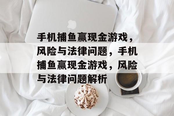 手机捕鱼赢现金游戏，风险与法律问题，手机捕鱼赢现金游戏，风险与法律问题解析