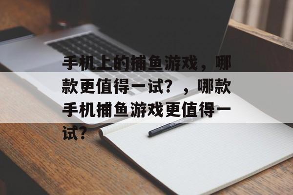 手机上的捕鱼游戏,哪款更值得一试?,哪款手机捕鱼游戏更值得一试? 手机上的捕鱼游戏,哪款更值得一试?,哪款手机捕鱼游戏更值得一试?