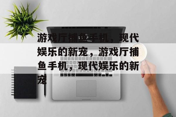游戏厅捕鱼手机,现代娱乐的新宠,游戏厅捕鱼手机,现代娱乐的新宠 游戏厅捕鱼手机,现代娱乐的新宠,游戏厅捕鱼手机,现代娱乐的新宠