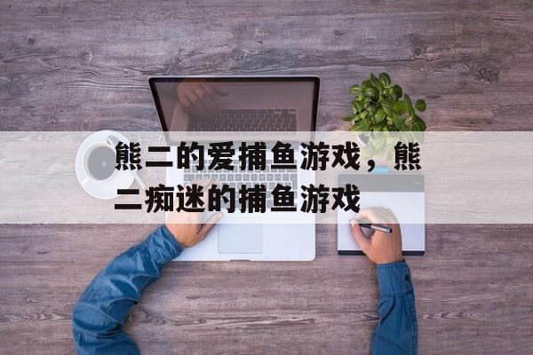 熊二的爱捕鱼游戏,熊二痴迷的捕鱼游戏 熊二的爱捕鱼游戏,熊二痴迷的捕鱼游戏