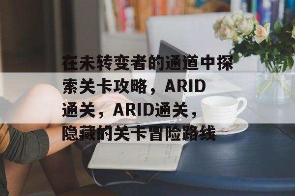 在未转变者的通道中探索关卡攻略，ARID通关，ARID通关，隐藏的关卡冒险路线