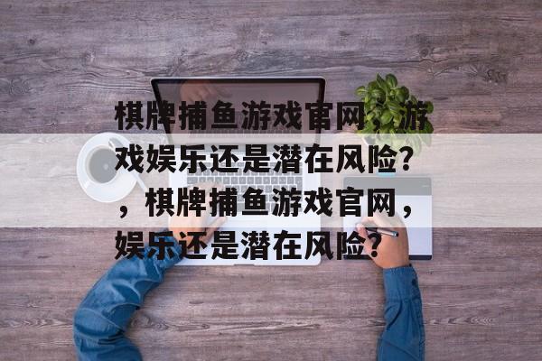 棋牌捕鱼游戏官网，游戏娱乐还是潜在风险？，棋牌捕鱼游戏官网，娱乐还是潜在风险？
