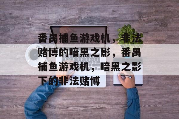 番禺捕鱼游戏机,非法赌博的暗黑之影,番禺捕鱼游戏机,暗黑之影下的非法赌博 番禺捕鱼游戏机,非法赌博的暗黑之影,番禺捕鱼游戏机,暗黑之影下的非法赌博