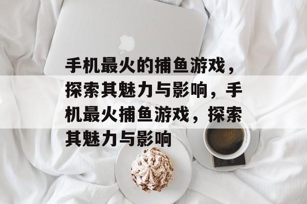 手机最火的捕鱼游戏,探索其魅力与影响,手机最火捕鱼游戏,探索其魅力与影响 手机最火的捕鱼游戏,探索其魅力与影响,手机最火捕鱼游戏,探索其魅力与影响