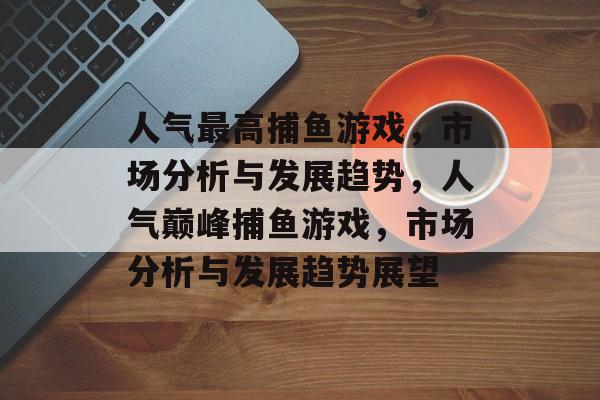 人气最高捕鱼游戏,市场分析与发展趋势,人气巅峰捕鱼游戏,市场分析与发展趋势展望 人气最高捕鱼游戏,市场分析与发展趋势,人气巅峰捕鱼游戏,市场分析与发展趋势展望