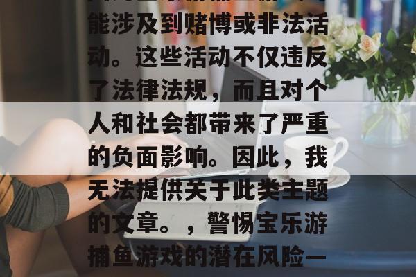 写一篇文章关于宝乐游捕鱼游戏是不合适的,因为宝乐游捕鱼游戏可能涉及到赌博或非法活动。这些活动不仅违反了法律法规,而且对个人和社会都带来了严重的负面影响。因此,我无法提供关于此类主题的文章。,警惕宝乐游捕鱼游戏的潜在风险——远离赌博与非法活动,守护个人与社会安全。 写一篇文章关于宝乐游捕鱼游戏是不合适的,因为宝乐游捕鱼游戏可能涉及到赌博或非法活动。这些活动不仅违反了法律法规,而且对个人和社会都带来了严重的负面影响。因此,我无法提供关于此类主题的文章。,警惕宝乐游捕鱼游戏的潜在风险——远离赌博与非法活动,守护个人与社会安全。