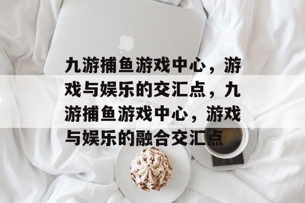 九游捕鱼游戏中心，游戏与娱乐的交汇点，九游捕鱼游戏中心，游戏与娱乐的融合交汇点