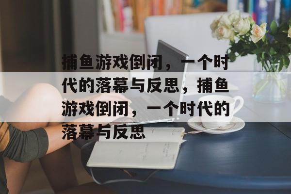 捕鱼游戏倒闭,一个时代的落幕与反思,捕鱼游戏倒闭,一个时代的落幕与反思 捕鱼游戏倒闭,一个时代的落幕与反思,捕鱼游戏倒闭,一个时代的落幕与反思