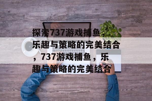 探索737游戏捕鱼,乐趣与策略的完美结合,737游戏捕鱼,乐趣与策略的完美结合 探索737游戏捕鱼,乐趣与策略的完美结合,737游戏捕鱼,乐趣与策略的完美结合