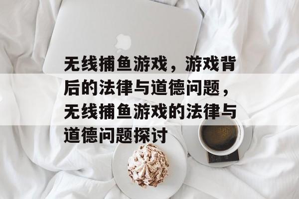 无线捕鱼游戏,游戏背后的法律与道德问题,无线捕鱼游戏的法律与道德问题探讨 无线捕鱼游戏,游戏背后的法律与道德问题,无线捕鱼游戏的法律与道德问题探讨