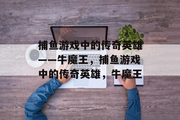捕鱼游戏中的传奇英雄——牛魔王,捕鱼游戏中的传奇英雄,牛魔王 捕鱼游戏中的传奇英雄——牛魔王,捕鱼游戏中的传奇英雄,牛魔王