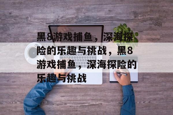 黑8游戏捕鱼,深海探险的乐趣与挑战,黑8游戏捕鱼,深海探险的乐趣与挑战 黑8游戏捕鱼,深海探险的乐趣与挑战,黑8游戏捕鱼,深海探险的乐趣与挑战