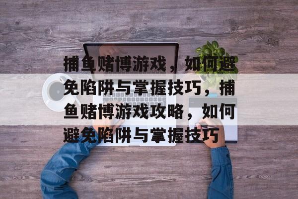 捕鱼赌博游戏,如何避免陷阱与掌握技巧,捕鱼赌博游戏攻略,如何避免陷阱与掌握技巧 捕鱼赌博游戏,如何避免陷阱与掌握技巧,捕鱼赌博游戏攻略,如何避免陷阱与掌握技巧
